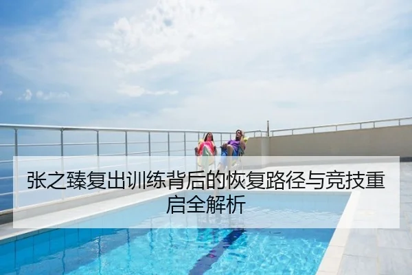 张之臻复出训练背后的恢复路径与竞技重启全解析