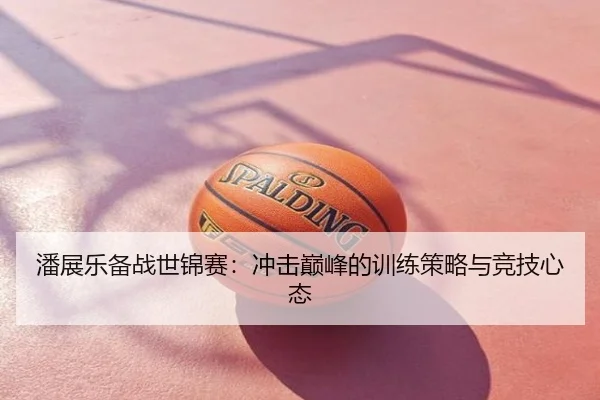 潘展乐备战世锦赛：冲击巅峰的训练策略与竞技心态