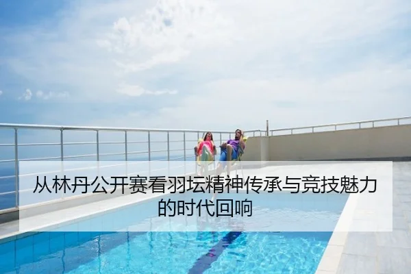 从林丹公开赛看羽坛精神传承与竞技魅力的时代回响