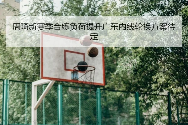 周琦新赛季合练负荷提升广东内线轮换方案待定