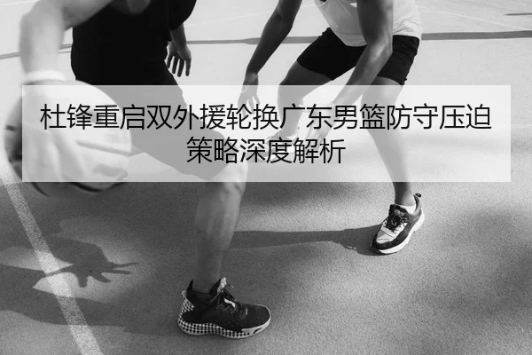 杜锋重启双外援轮换广东男篮防守压迫策略深度解析
