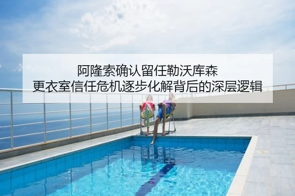 阿隆索确认留任勒沃库森 更衣室信任危机逐步化解背后的深层逻辑