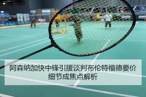 阿森纳加快中锋引援谈判布伦特福德要价细节成焦点解析