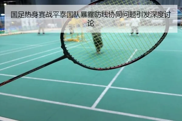 国足热身赛战平泰国队暴露防线协同问题引发深度讨论