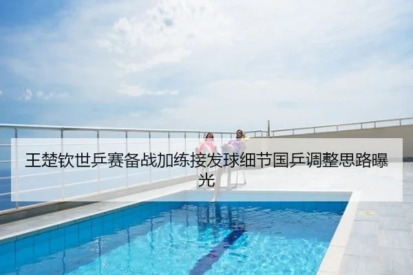 王楚钦世乒赛备战加练接发球细节国乒调整思路曝光