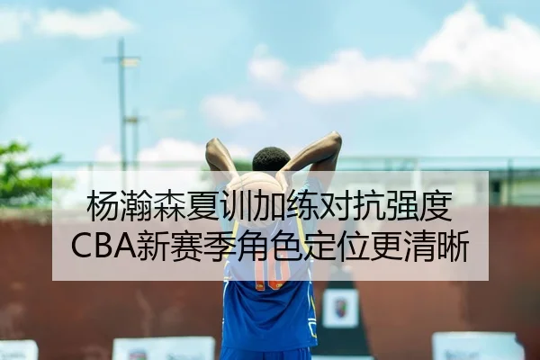 杨瀚森夏训加练对抗强度 CBA新赛季角色定位更清晰