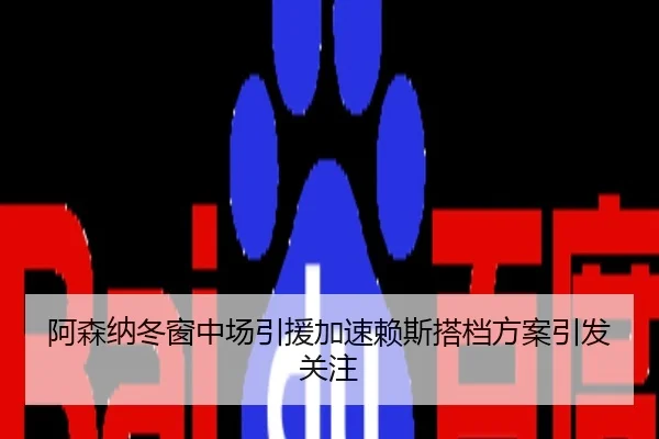 阿森纳冬窗中场引援加速赖斯搭档方案引发关注
