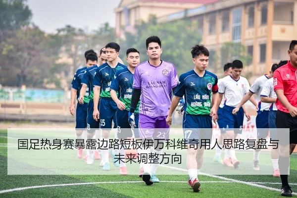 国足热身赛暴露边路短板伊万科维奇用人思路复盘与未来调整方向