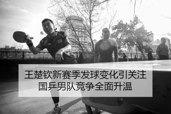 王楚钦新赛季发球变化引关注 国乒男队竞争全面升温