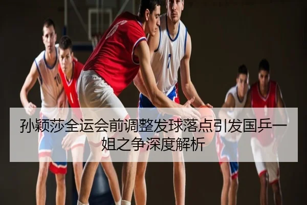 孙颖莎全运会前调整发球落点引发国乒一姐之争深度解析